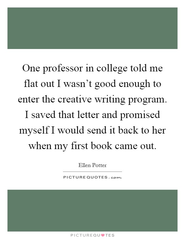 One professor in college told me flat out I wasn't good enough to enter the creative writing program. I saved that letter and promised myself I would send it back to her when my first book came out. Picture Quote #1