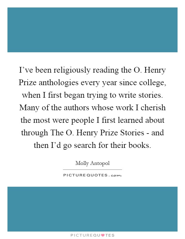 I’ve been religiously reading the O. Henry Prize anthologies every year since college, when I first began trying to write stories. Many of the authors whose work I cherish the most were people I first learned about through The O. Henry Prize Stories - and then I’d go search for their books Picture Quote #1