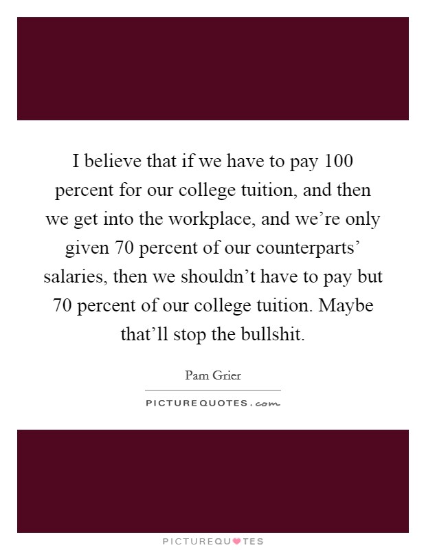 I believe that if we have to pay 100 percent for our college tuition, and then we get into the workplace, and we’re only given 70 percent of our counterparts’ salaries, then we shouldn’t have to pay but 70 percent of our college tuition. Maybe that’ll stop the bullshit Picture Quote #1