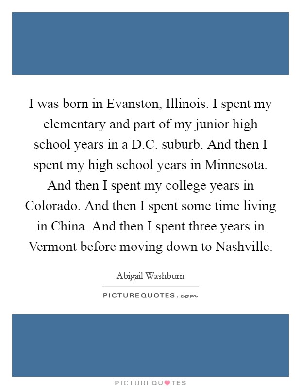 I was born in Evanston, Illinois. I spent my elementary and part of my junior high school years in a D.C. suburb. And then I spent my high school years in Minnesota. And then I spent my college years in Colorado. And then I spent some time living in China. And then I spent three years in Vermont before moving down to Nashville. Picture Quote #1