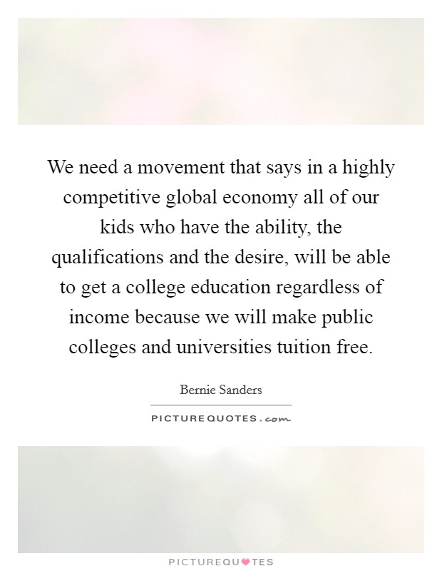 We need a movement that says in a highly competitive global economy all of our kids who have the ability, the qualifications and the desire, will be able to get a college education regardless of income because we will make public colleges and universities tuition free Picture Quote #1