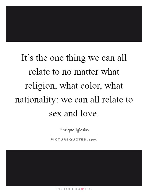 It's the one thing we can all relate to no matter what religion, what color, what nationality: we can all relate to sex and love. Picture Quote #1