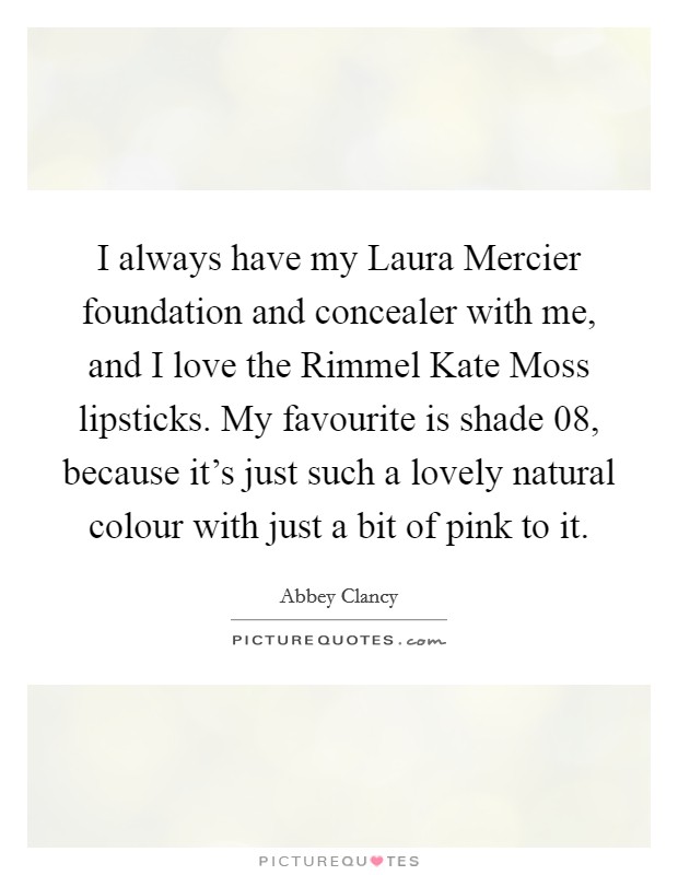I always have my Laura Mercier foundation and concealer with me, and I love the Rimmel Kate Moss lipsticks. My favourite is shade 08, because it's just such a lovely natural colour with just a bit of pink to it. Picture Quote #1