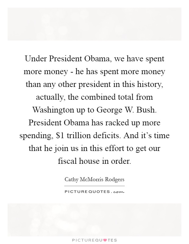 Under President Obama, we have spent more money - he has spent more money than any other president in this history, actually, the combined total from Washington up to George W. Bush. President Obama has racked up more spending, $1 trillion deficits. And it’s time that he join us in this effort to get our fiscal house in order Picture Quote #1