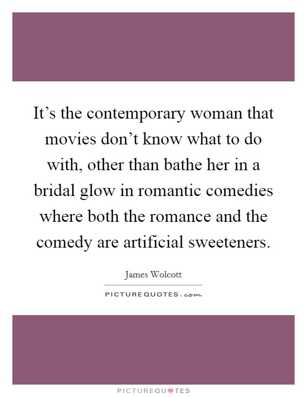 It’s the contemporary woman that movies don’t know what to do with, other than bathe her in a bridal glow in romantic comedies where both the romance and the comedy are artificial sweeteners Picture Quote #1