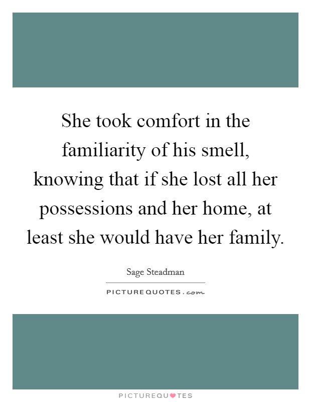 She took comfort in the familiarity of his smell, knowing that if she lost all her possessions and her home, at least she would have her family Picture Quote #1