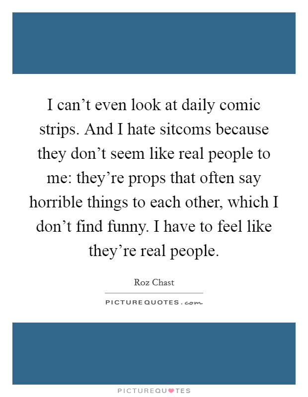 I can’t even look at daily comic strips. And I hate sitcoms because they don’t seem like real people to me: they’re props that often say horrible things to each other, which I don’t find funny. I have to feel like they’re real people Picture Quote #1