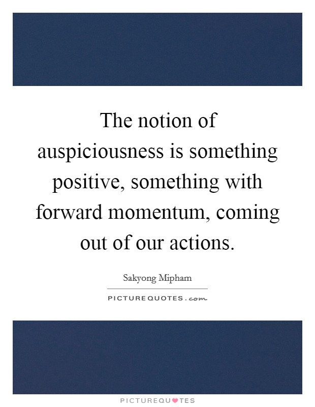 The notion of auspiciousness is something positive, something with forward momentum, coming out of our actions Picture Quote #1