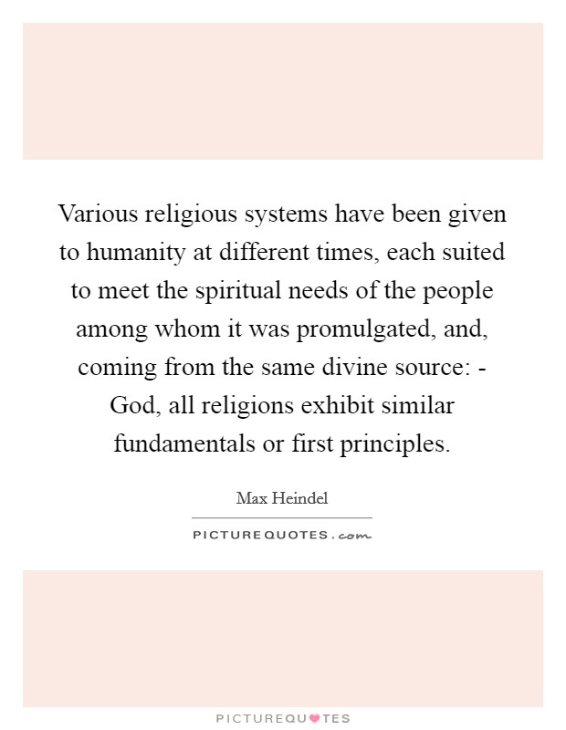 Various religious systems have been given to humanity at different times, each suited to meet the spiritual needs of the people among whom it was promulgated, and, coming from the same divine source: - God, all religions exhibit similar fundamentals or first principles Picture Quote #1