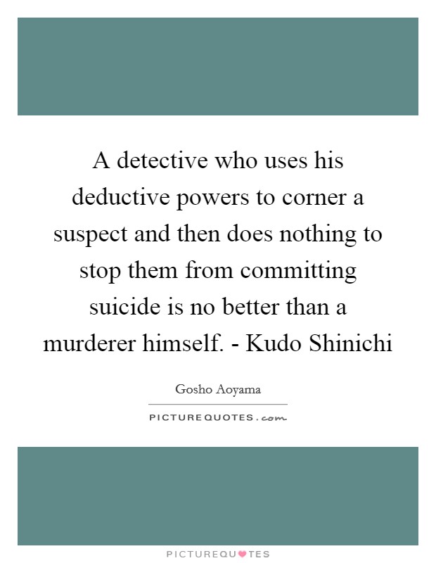 A detective who uses his deductive powers to corner a suspect and then does nothing to stop them from committing suicide is no better than a murderer himself. - Kudo Shinichi Picture Quote #1