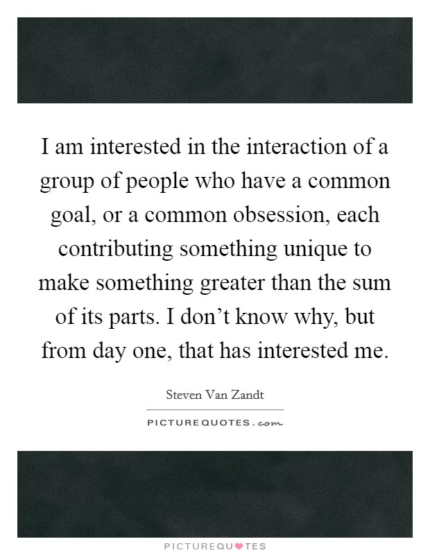I am interested in the interaction of a group of people who have a common goal, or a common obsession, each contributing something unique to make something greater than the sum of its parts. I don’t know why, but from day one, that has interested me Picture Quote #1
