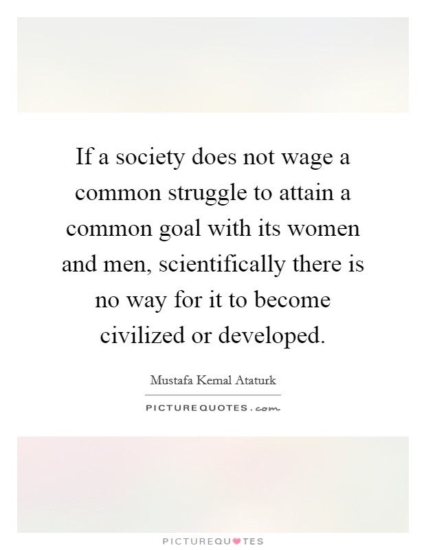 If a society does not wage a common struggle to attain a common goal with its women and men, scientifically there is no way for it to become civilized or developed Picture Quote #1