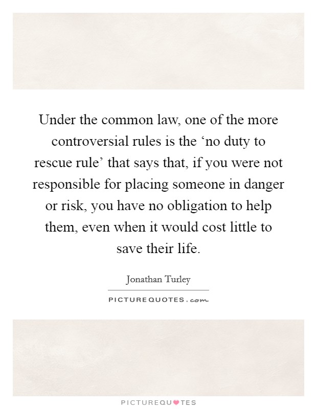 Under the common law, one of the more controversial rules is the ‘no duty to rescue rule' that says that, if you were not responsible for placing someone in danger or risk, you have no obligation to help them, even when it would cost little to save their life. Picture Quote #1