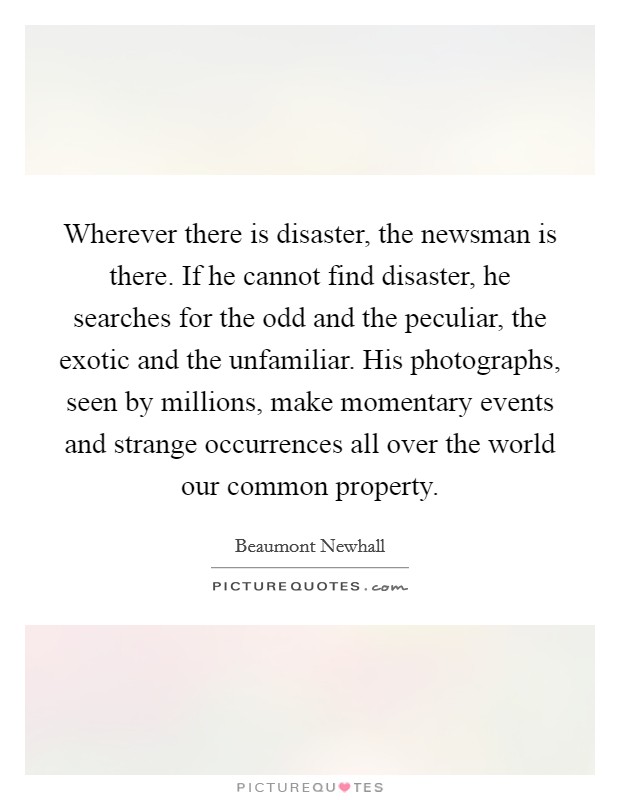 Wherever there is disaster, the newsman is there. If he cannot find disaster, he searches for the odd and the peculiar, the exotic and the unfamiliar. His photographs, seen by millions, make momentary events and strange occurrences all over the world our common property Picture Quote #1
