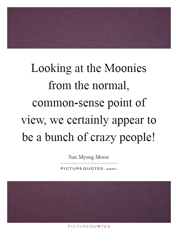 Looking at the Moonies from the normal, common-sense point of view, we certainly appear to be a bunch of crazy people! Picture Quote #1