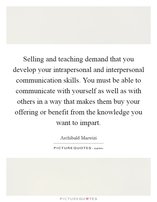 Selling and teaching demand that you develop your intrapersonal and interpersonal communication skills. You must be able to communicate with yourself as well as with others in a way that makes them buy your offering or benefit from the knowledge you want to impart Picture Quote #1