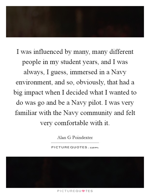 I was influenced by many, many different people in my student years, and I was always, I guess, immersed in a Navy environment, and so, obviously, that had a big impact when I decided what I wanted to do was go and be a Navy pilot. I was very familiar with the Navy community and felt very comfortable with it Picture Quote #1