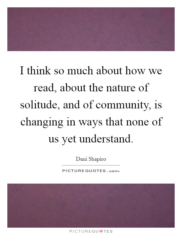 I think so much about how we read, about the nature of solitude, and of community, is changing in ways that none of us yet understand Picture Quote #1