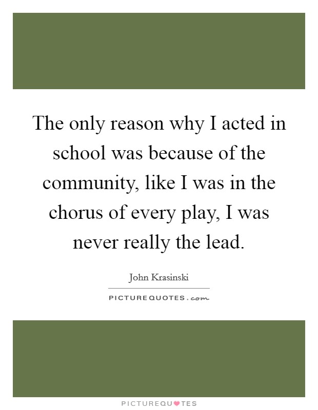 The only reason why I acted in school was because of the community, like I was in the chorus of every play, I was never really the lead. Picture Quote #1