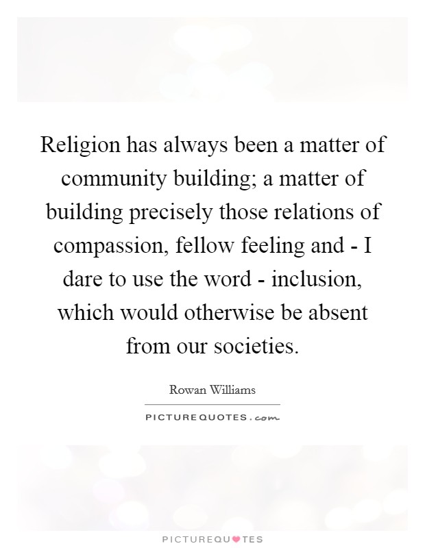 Religion has always been a matter of community building; a matter of building precisely those relations of compassion, fellow feeling and - I dare to use the word - inclusion, which would otherwise be absent from our societies. Picture Quote #1