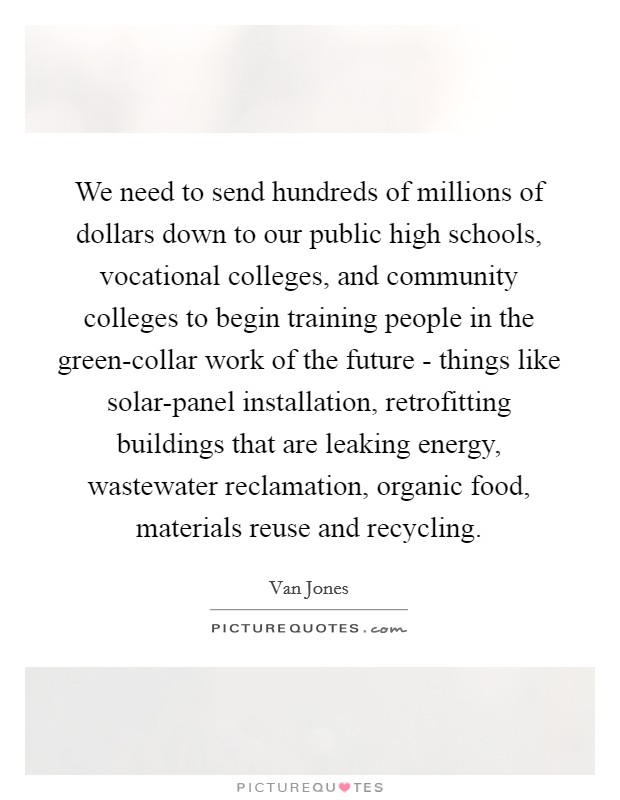 We need to send hundreds of millions of dollars down to our public high schools, vocational colleges, and community colleges to begin training people in the green-collar work of the future - things like solar-panel installation, retrofitting buildings that are leaking energy, wastewater reclamation, organic food, materials reuse and recycling Picture Quote #1