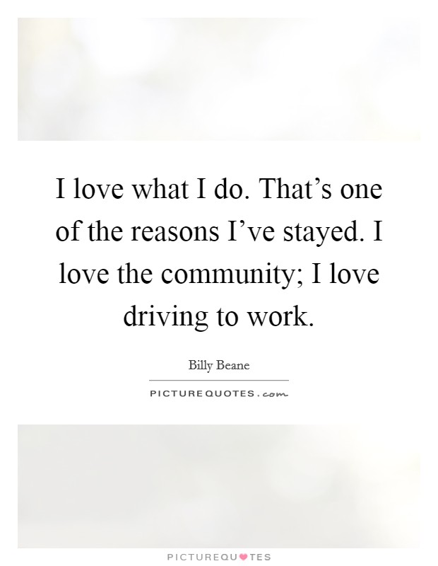 I love what I do. That’s one of the reasons I’ve stayed. I love the community; I love driving to work Picture Quote #1