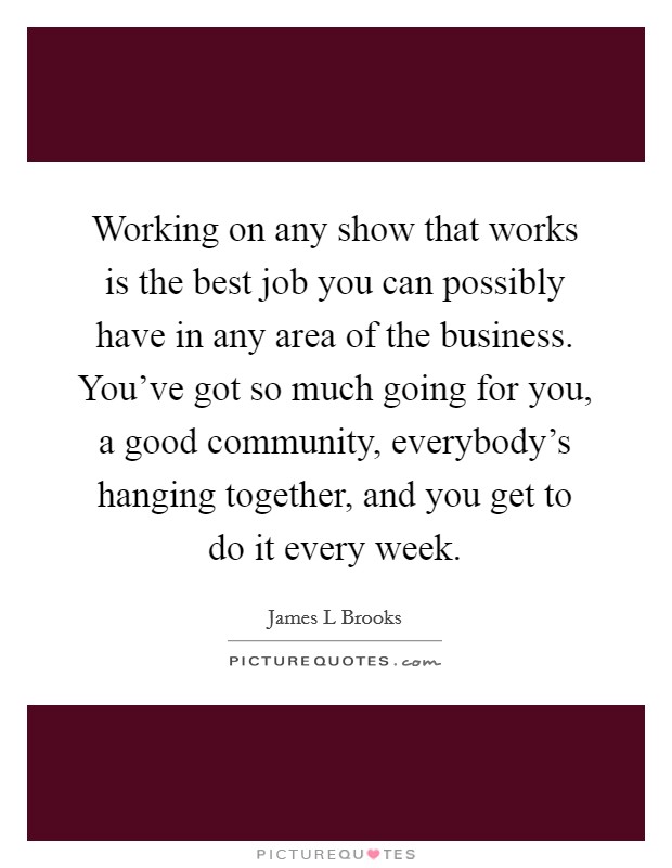 Working on any show that works is the best job you can possibly have in any area of the business. You've got so much going for you, a good community, everybody's hanging together, and you get to do it every week. Picture Quote #1