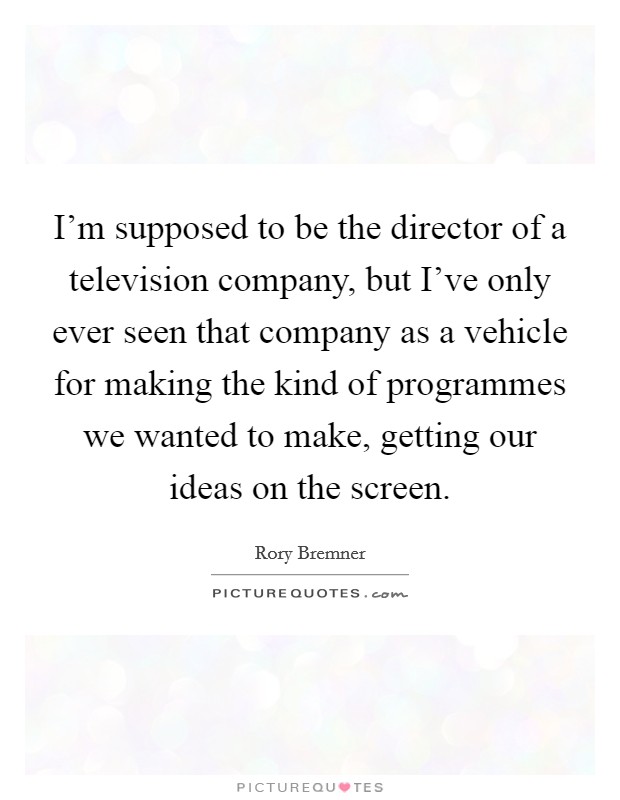 I'm supposed to be the director of a television company, but I've only ever seen that company as a vehicle for making the kind of programmes we wanted to make, getting our ideas on the screen. Picture Quote #1