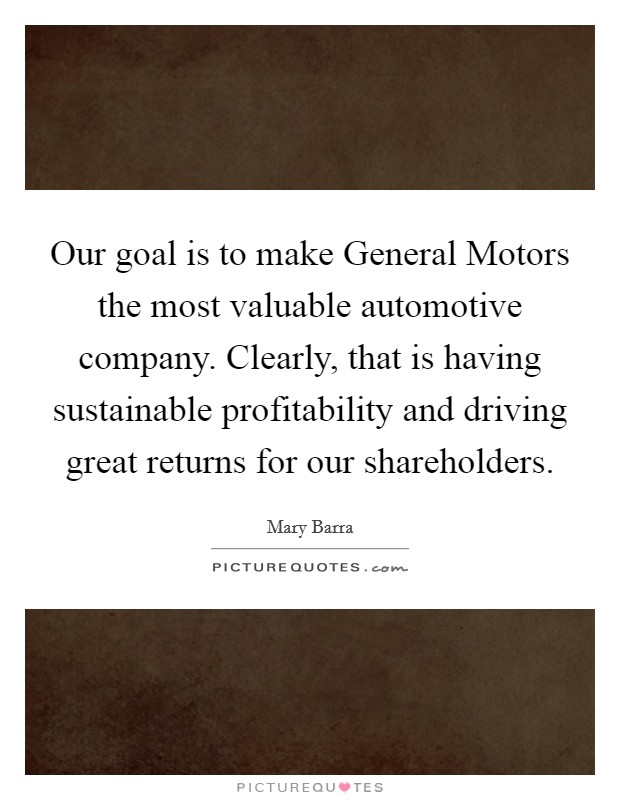Our goal is to make General Motors the most valuable automotive company. Clearly, that is having sustainable profitability and driving great returns for our shareholders Picture Quote #1