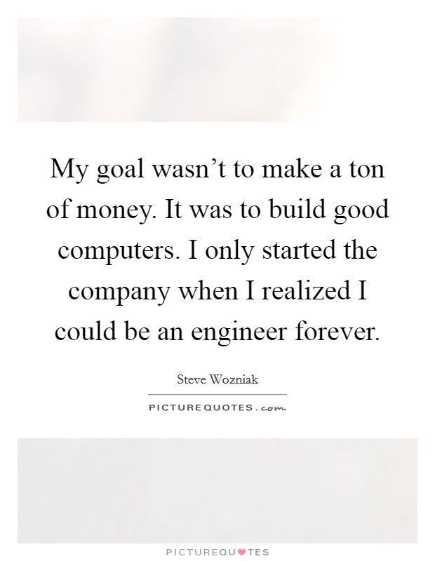 My goal wasn’t to make a ton of money. It was to build good computers. I only started the company when I realized I could be an engineer forever Picture Quote #1
