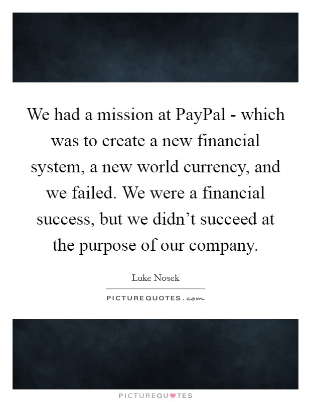 We had a mission at PayPal - which was to create a new financial system, a new world currency, and we failed. We were a financial success, but we didn’t succeed at the purpose of our company Picture Quote #1