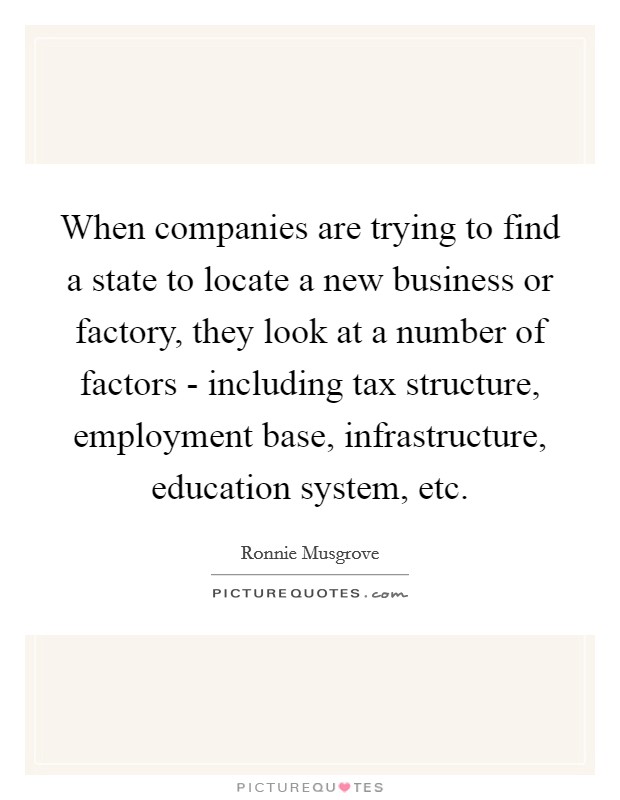 When companies are trying to find a state to locate a new business or factory, they look at a number of factors - including tax structure, employment base, infrastructure, education system, etc Picture Quote #1