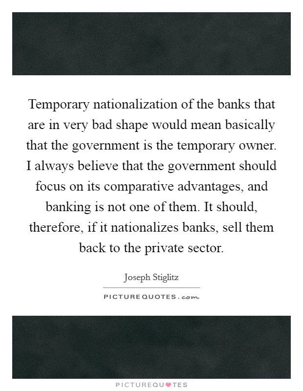 Temporary nationalization of the banks that are in very bad shape would mean basically that the government is the temporary owner. I always believe that the government should focus on its comparative advantages, and banking is not one of them. It should, therefore, if it nationalizes banks, sell them back to the private sector Picture Quote #1