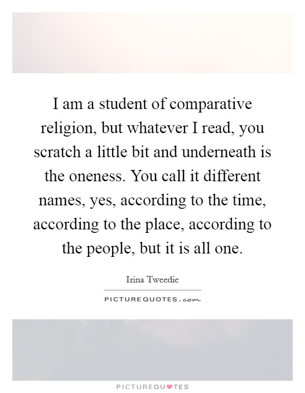 I am a student of comparative religion, but whatever I read, you scratch a little bit and underneath is the oneness. You call it different names, yes, according to the time, according to the place, according to the people, but it is all one. Picture Quote #1