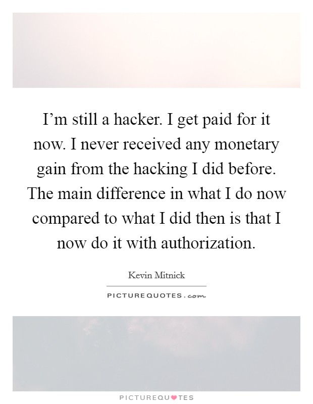 I'm still a hacker. I get paid for it now. I never received any monetary gain from the hacking I did before. The main difference in what I do now compared to what I did then is that I now do it with authorization. Picture Quote #1