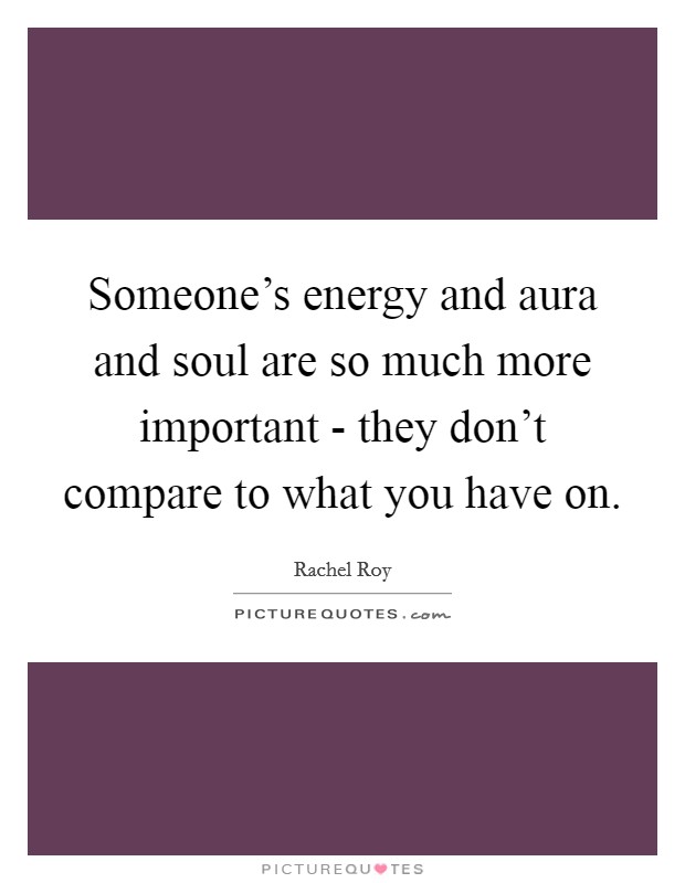 Someone’s energy and aura and soul are so much more important - they don’t compare to what you have on Picture Quote #1