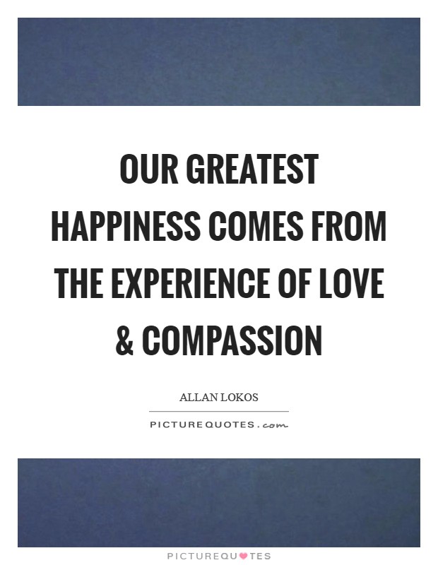 Our greatest happiness comes from the experience of love and compassion Picture Quote #1