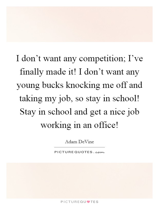 I don’t want any competition; I’ve finally made it! I don’t want any young bucks knocking me off and taking my job, so stay in school! Stay in school and get a nice job working in an office! Picture Quote #1