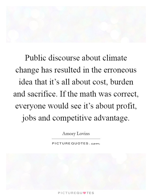 Public discourse about climate change has resulted in the erroneous idea that it’s all about cost, burden and sacrifice. If the math was correct, everyone would see it’s about profit, jobs and competitive advantage Picture Quote #1