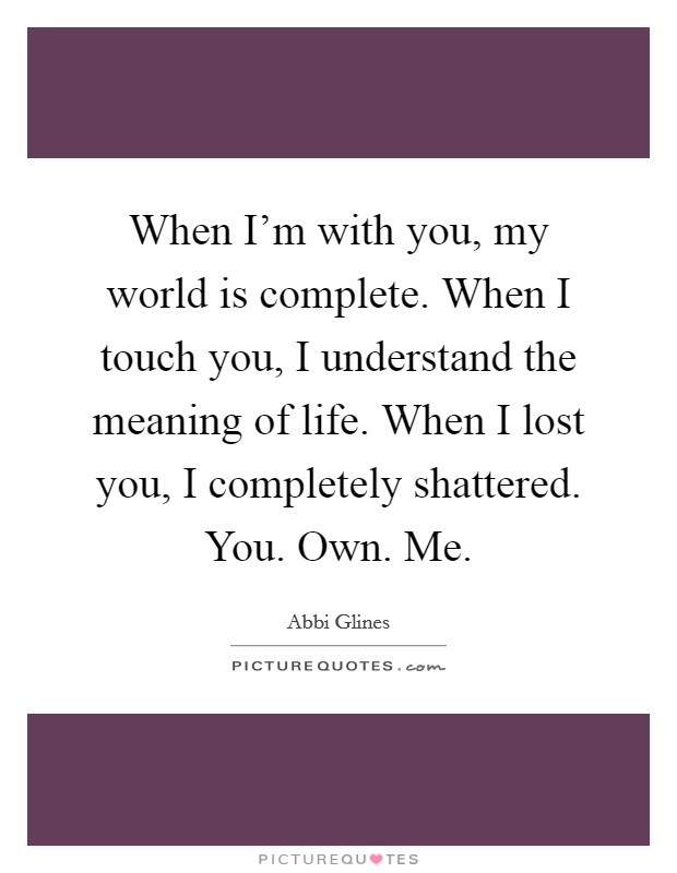 When I’m with you, my world is complete. When I touch you, I understand the meaning of life. When I lost you, I completely shattered. You. Own. Me Picture Quote #1