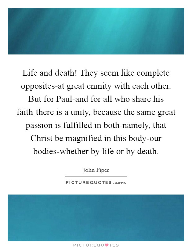 Life and death! They seem like complete opposites-at great enmity with each other. But for Paul-and for all who share his faith-there is a unity, because the same great passion is fulfilled in both-namely, that Christ be magnified in this body-our bodies-whether by life or by death. Picture Quote #1