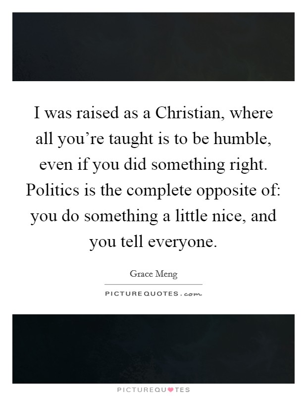 I was raised as a Christian, where all you're taught is to be humble, even if you did something right. Politics is the complete opposite of: you do something a little nice, and you tell everyone. Picture Quote #1