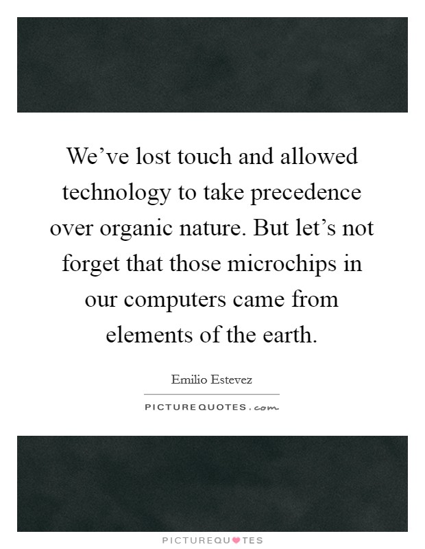 We’ve lost touch and allowed technology to take precedence over organic nature. But let’s not forget that those microchips in our computers came from elements of the earth Picture Quote #1