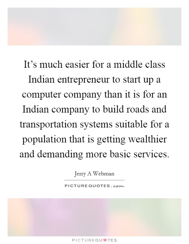 It’s much easier for a middle class Indian entrepreneur to start up a computer company than it is for an Indian company to build roads and transportation systems suitable for a population that is getting wealthier and demanding more basic services Picture Quote #1