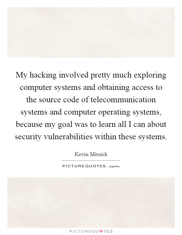 My hacking involved pretty much exploring computer systems and obtaining access to the source code of telecommunication systems and computer operating systems, because my goal was to learn all I can about security vulnerabilities within these systems. Picture Quote #1