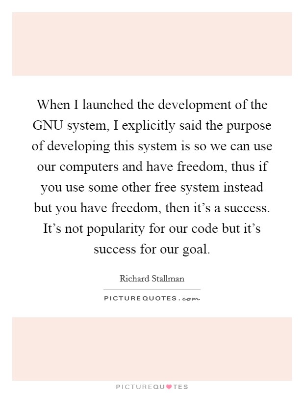When I launched the development of the GNU system, I explicitly said the purpose of developing this system is so we can use our computers and have freedom, thus if you use some other free system instead but you have freedom, then it’s a success. It’s not popularity for our code but it’s success for our goal Picture Quote #1