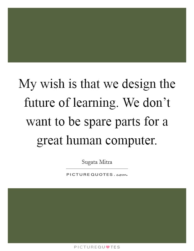 My wish is that we design the future of learning. We don’t want to be spare parts for a great human computer Picture Quote #1