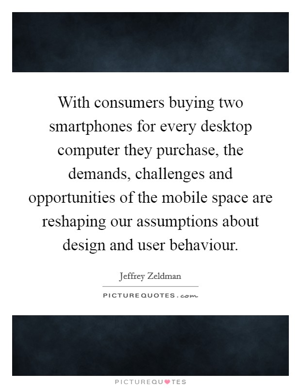 With consumers buying two smartphones for every desktop computer they purchase, the demands, challenges and opportunities of the mobile space are reshaping our assumptions about design and user behaviour Picture Quote #1