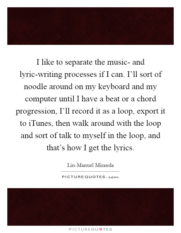 I like to separate the music- and lyric-writing processes if I can. I’ll sort of noodle around on my keyboard and my computer until I have a beat or a chord progression, I’ll record it as a loop, export it to iTunes, then walk around with the loop and sort of talk to myself in the loop, and that’s how I get the lyrics Picture Quote #1