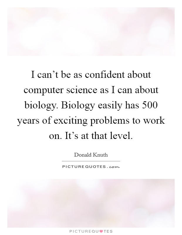 I can’t be as confident about computer science as I can about biology. Biology easily has 500 years of exciting problems to work on. It’s at that level Picture Quote #1